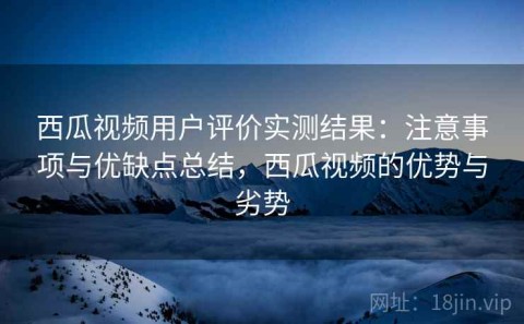 西瓜视频用户评价实测结果：注意事项与优缺点总结，西瓜视频的优势与劣势