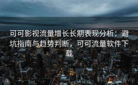 可可影视流量增长长期表现分析：避坑指南与趋势判断，可可流量软件下载