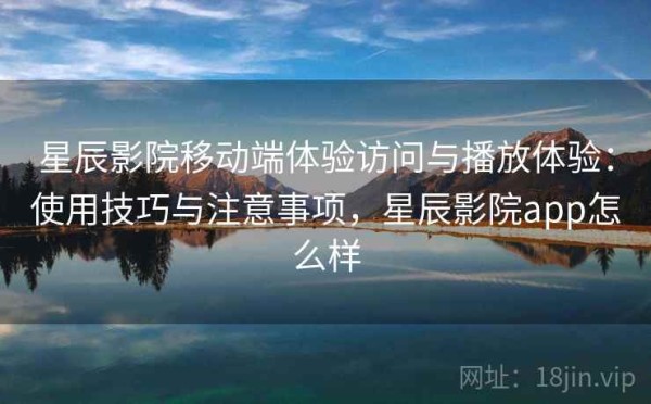 星辰影院移动端体验访问与播放体验：使用技巧与注意事项，星辰影院app怎么样
