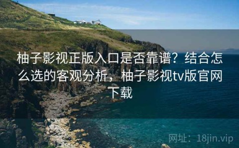 柚子影视正版入口是否靠谱？结合怎么选的客观分析，柚子影视tv版官网下载
