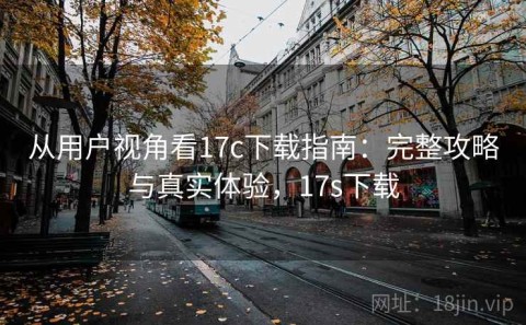 从用户视角看17c下载指南：完整攻略与真实体验，17s下载