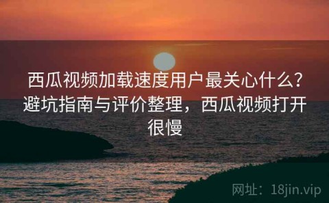 西瓜视频加载速度用户最关心什么？避坑指南与评价整理，西瓜视频打开很慢