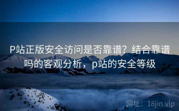P站正版安全访问是否靠谱？结合靠谱吗的客观分析，p站的安全等级