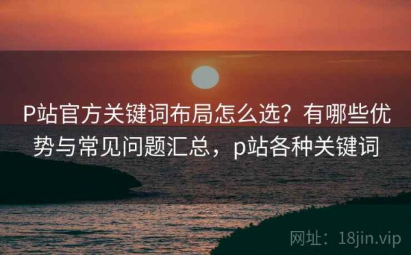 P站官方关键词布局怎么选？有哪些优势与常见问题汇总，p站各种关键词