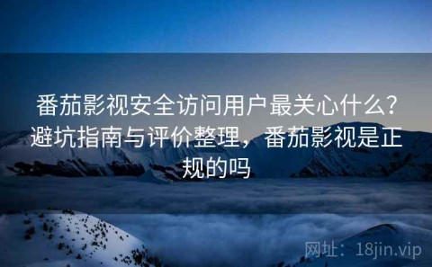 番茄影视安全访问用户最关心什么？避坑指南与评价整理，番茄影视是正规的吗