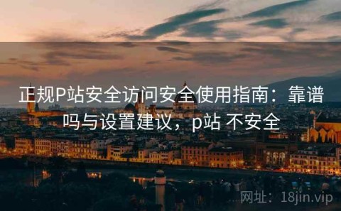 正规P站安全访问安全使用指南：靠谱吗与设置建议，p站 不安全