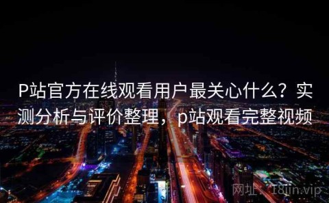 P站官方在线观看用户最关心什么？实测分析与评价整理，p站观看完整视频
