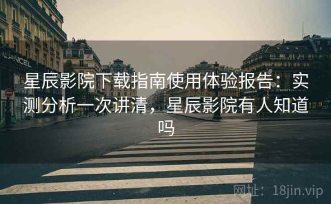 星辰影院下载指南使用体验报告：实测分析一次讲清，星辰影院有人知道吗