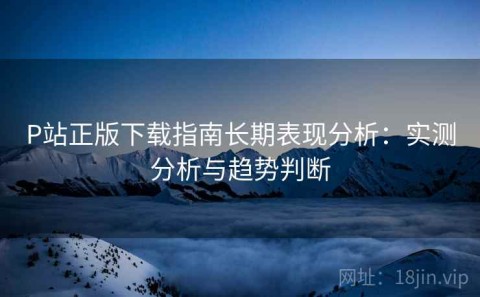 P站正版下载指南长期表现分析：实测分析与趋势判断
