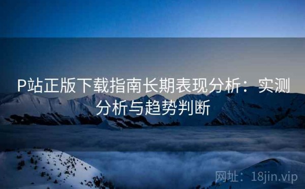 P站正版下载指南长期表现分析：实测分析与趋势判断