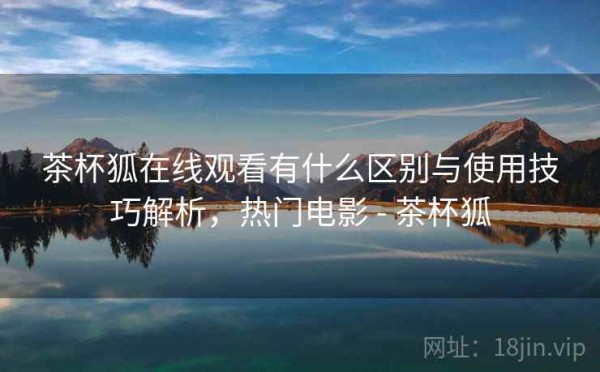 茶杯狐在线观看有什么区别与使用技巧解析，热门电影 - 茶杯狐