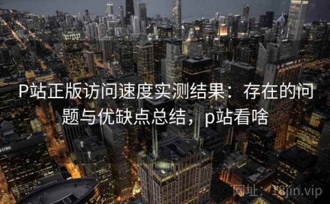 P站正版访问速度实测结果：存在的问题与优缺点总结，p站看啥
