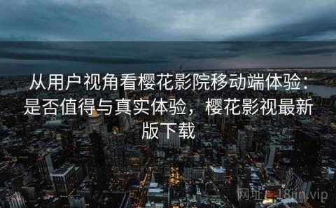 从用户视角看樱花影院移动端体验：是否值得与真实体验，樱花影视最新版下载