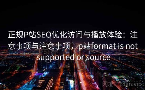正规P站SEO优化访问与播放体验：注意事项与注意事项，p站format is not supported or source