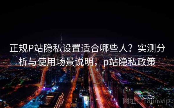 正规P站隐私设置适合哪些人？实测分析与使用场景说明，p站隐私政策