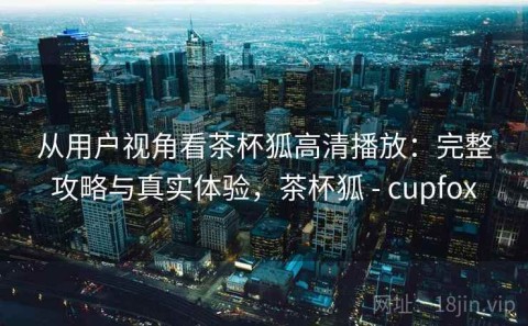 从用户视角看茶杯狐高清播放：完整攻略与真实体验，茶杯狐 - cupfox