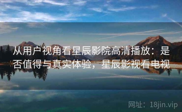 从用户视角看星辰影院高清播放：是否值得与真实体验，星辰影视看电视