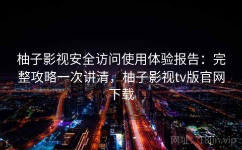 柚子影视安全访问使用体验报告：完整攻略一次讲清，柚子影视tv版官网下载