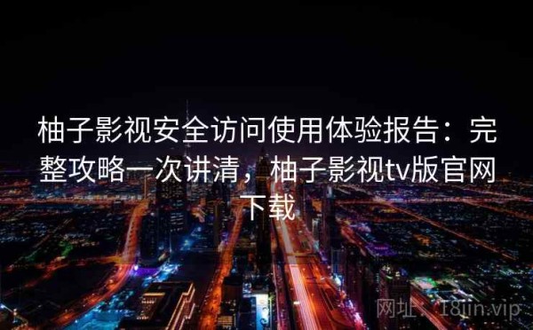 柚子影视安全访问使用体验报告：完整攻略一次讲清，柚子影视tv版官网下载
