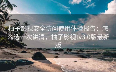 柚子影视安全访问使用体验报告：怎么选一次讲清，柚子影视tv3.0版最新版