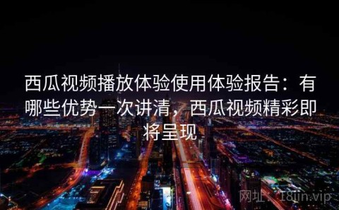 西瓜视频播放体验使用体验报告：有哪些优势一次讲清，西瓜视频精彩即将呈现