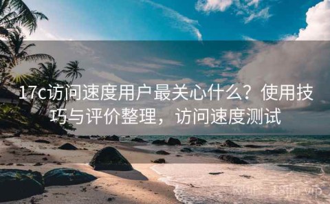 17c访问速度用户最关心什么？使用技巧与评价整理，访问速度测试