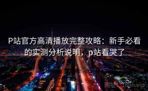 P站官方高清播放完整攻略：新手必看的实测分析说明，p站看哭了