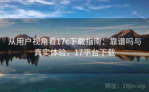从用户视角看17c下载指南：靠谱吗与真实体验，17平台下载