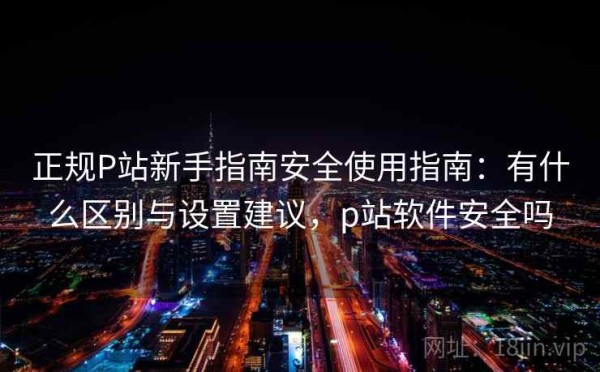正规P站新手指南安全使用指南：有什么区别与设置建议，p站软件安全吗