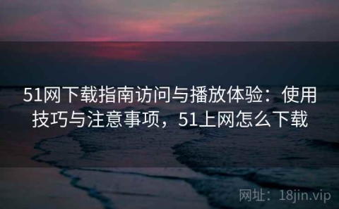 51网下载指南访问与播放体验：使用技巧与注意事项，51上网怎么下载