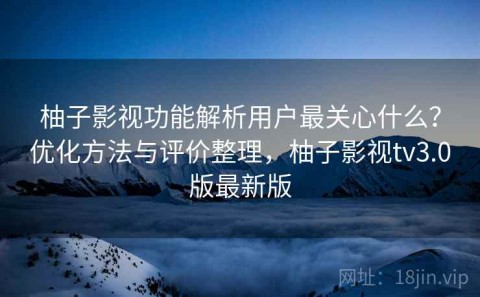 柚子影视功能解析用户最关心什么？优化方法与评价整理，柚子影视tv3.0版最新版
