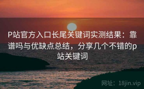 P站官方入口长尾关键词实测结果：靠谱吗与优缺点总结，分享几个不错的p站关键词