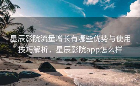 星辰影院流量增长有哪些优势与使用技巧解析，星辰影院app怎么样