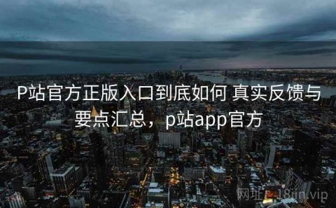 P站官方正版入口到底如何 真实反馈与要点汇总，p站app官方