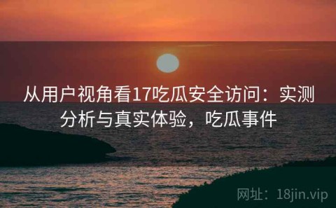 从用户视角看17吃瓜安全访问：实测分析与真实体验，吃瓜事件