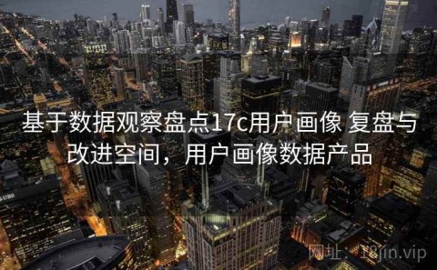 基于数据观察盘点17c用户画像 复盘与改进空间，用户画像数据产品