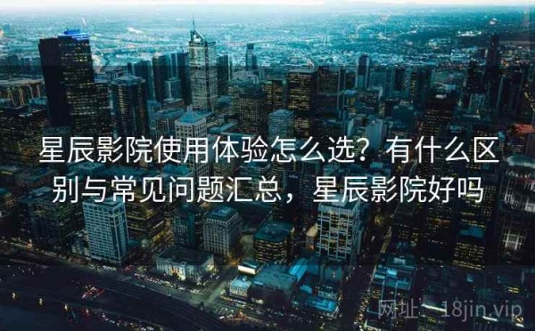 星辰影院使用体验怎么选？有什么区别与常见问题汇总，星辰影院好吗