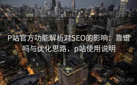 P站官方功能解析对SEO的影响：靠谱吗与优化思路，p站使用说明