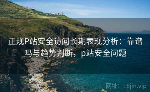 正规P站安全访问长期表现分析：靠谱吗与趋势判断，p站安全问题