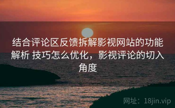 结合评论区反馈拆解影视网站的功能解析 技巧怎么优化，影视评论的切入角度