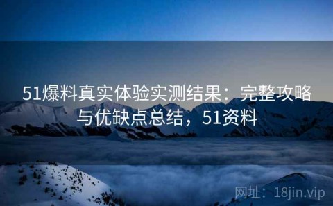 51爆料真实体验实测结果：完整攻略与优缺点总结，51资料