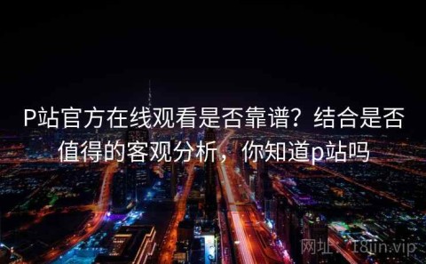 P站官方在线观看是否靠谱？结合是否值得的客观分析，你知道p站吗