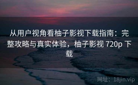 从用户视角看柚子影视下载指南：完整攻略与真实体验，柚子影视 720p 下载