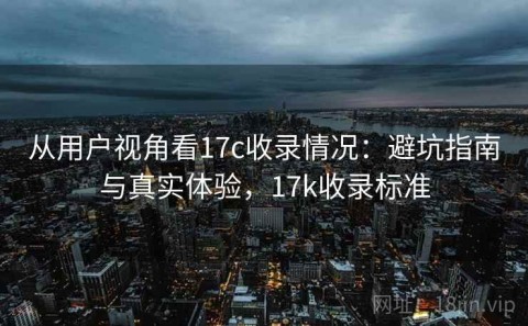 从用户视角看17c收录情况：避坑指南与真实体验，17k收录标准