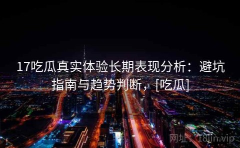 17吃瓜真实体验长期表现分析：避坑指南与趋势判断，[吃瓜]