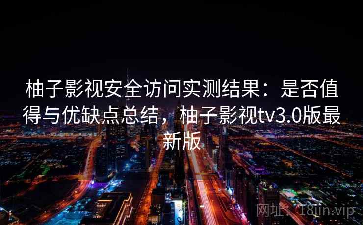 柚子影视安全访问实测结果：是否值得与优缺点总结，柚子影视tv3.0版最新版