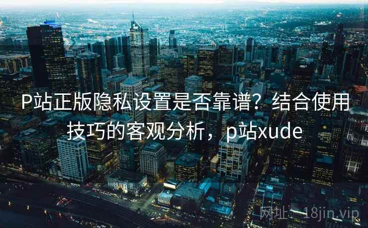 P站正版隐私设置是否靠谱？结合使用技巧的客观分析，p站xude