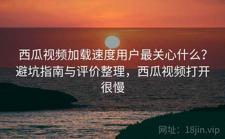 西瓜视频加载速度用户最关心什么？避坑指南与评价整理，西瓜视频打开很慢