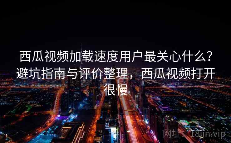 西瓜视频加载速度用户最关心什么？避坑指南与评价整理，西瓜视频打开很慢