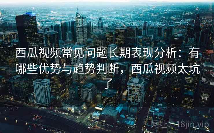 西瓜视频常见问题长期表现分析：有哪些优势与趋势判断，西瓜视频太坑了